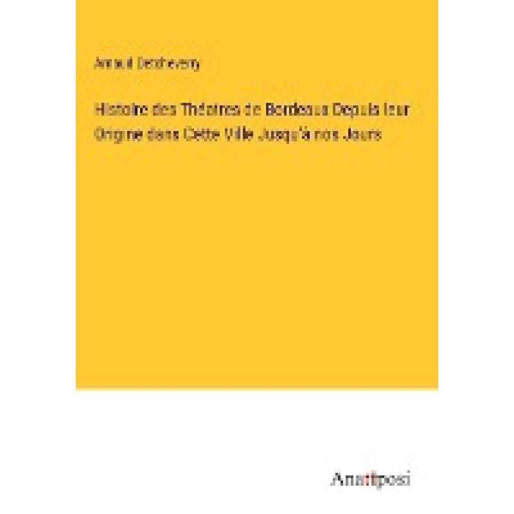 Detcheverry, Arnaud: Histoire des Théatres de Bordeaux Depuis leur Origine dans Cette Ville Jusqu'à nos Jours