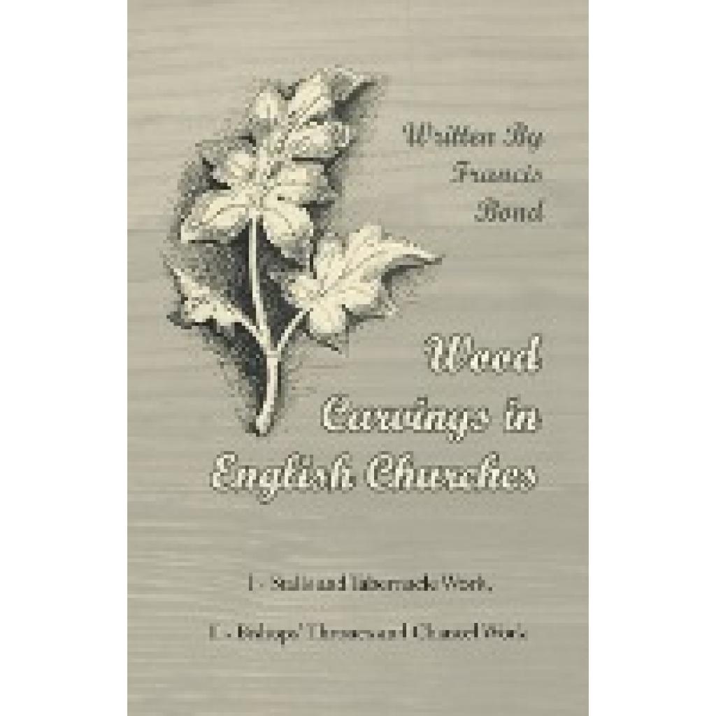 Bond, Francis: Wood Carvings in English Churches; I - Stalls and Tabernacle Work, II - Bishops' Thrones and Chancel Work