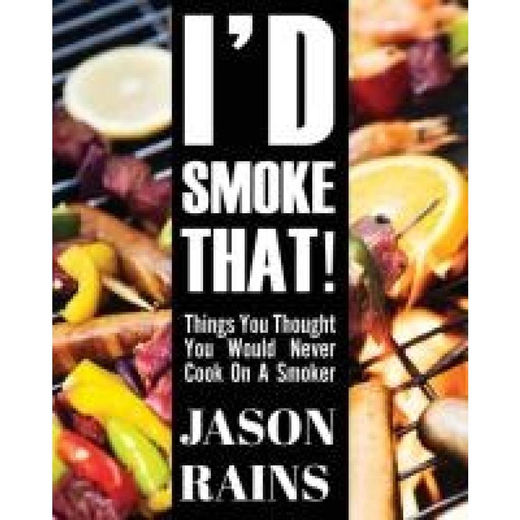 Rains, Jason Andrew: I'd Smoke That! Things You Thought You Would Never Cook On A Smoker