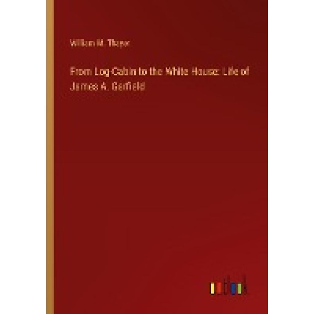 Thayer, William M.: From Log-Cabin to the White House: Life of James A. Garfield
