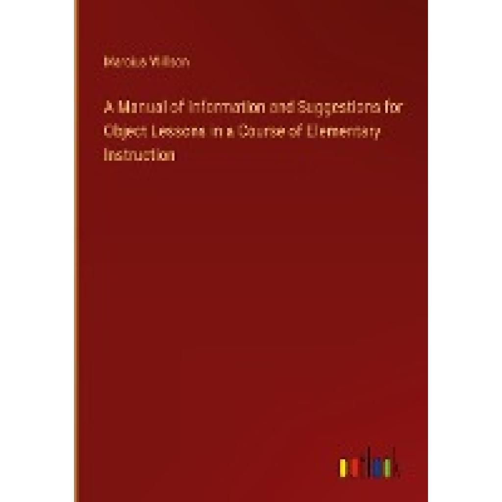 Willson, Marcius: A Manual of Information and Suggestions for Object Lessons in a Course of Elementary Instruction