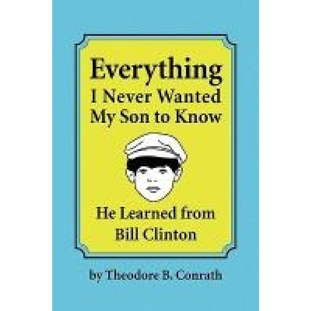 Conrath, Theodore B.: Everything I Never Wanted My Son to Know He Learned from Bill Clinton