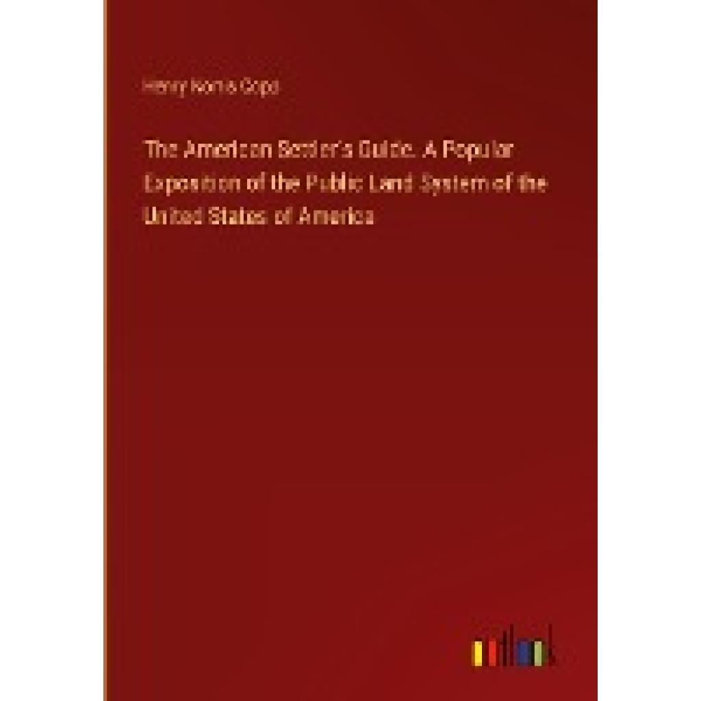 Copp, Henry Norris: The American Settler's Guide. A Popular Exposition of the Public Land System of the United States of